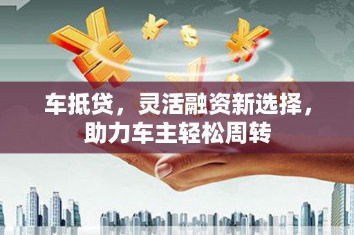 彰武车抵贷，灵活融资新选择，助力车主轻松周转