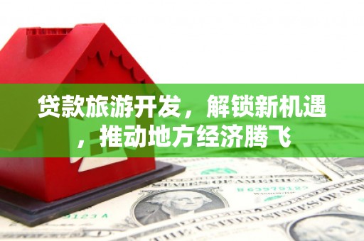 彰武贷款旅游开发，解锁新机遇，推动地方经济腾飞